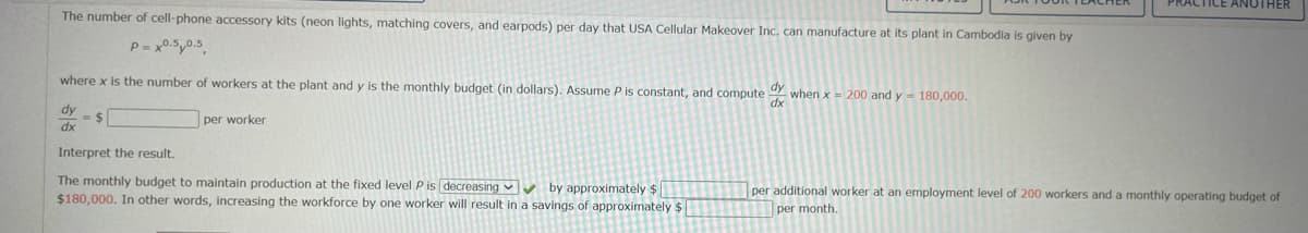 PRACTICE ANOTHER
The number of cell-phone accessory kits (neon lights, matching covers, and earpods) per day that USA Cellular Makeover Inc. can manufacture at its plant in Cambodia is given by
P = x0.5,0.5
where x is the number of workers at the plant and y is the monthly budget (in dollars). Assume P is constant, and compute when x = 200 and y- 180,000.
dy
=%2$
dx
xp
per worker
Interpret the result.
The monthly budget to maintain production at the fixed level P is decreasing v by approximately $
$180,000. In other words, increasing the workforce by one worker will result in a savings of approximately $
per additional worker at an employment level of 200 workers and a monthly operating budget of
per month.
