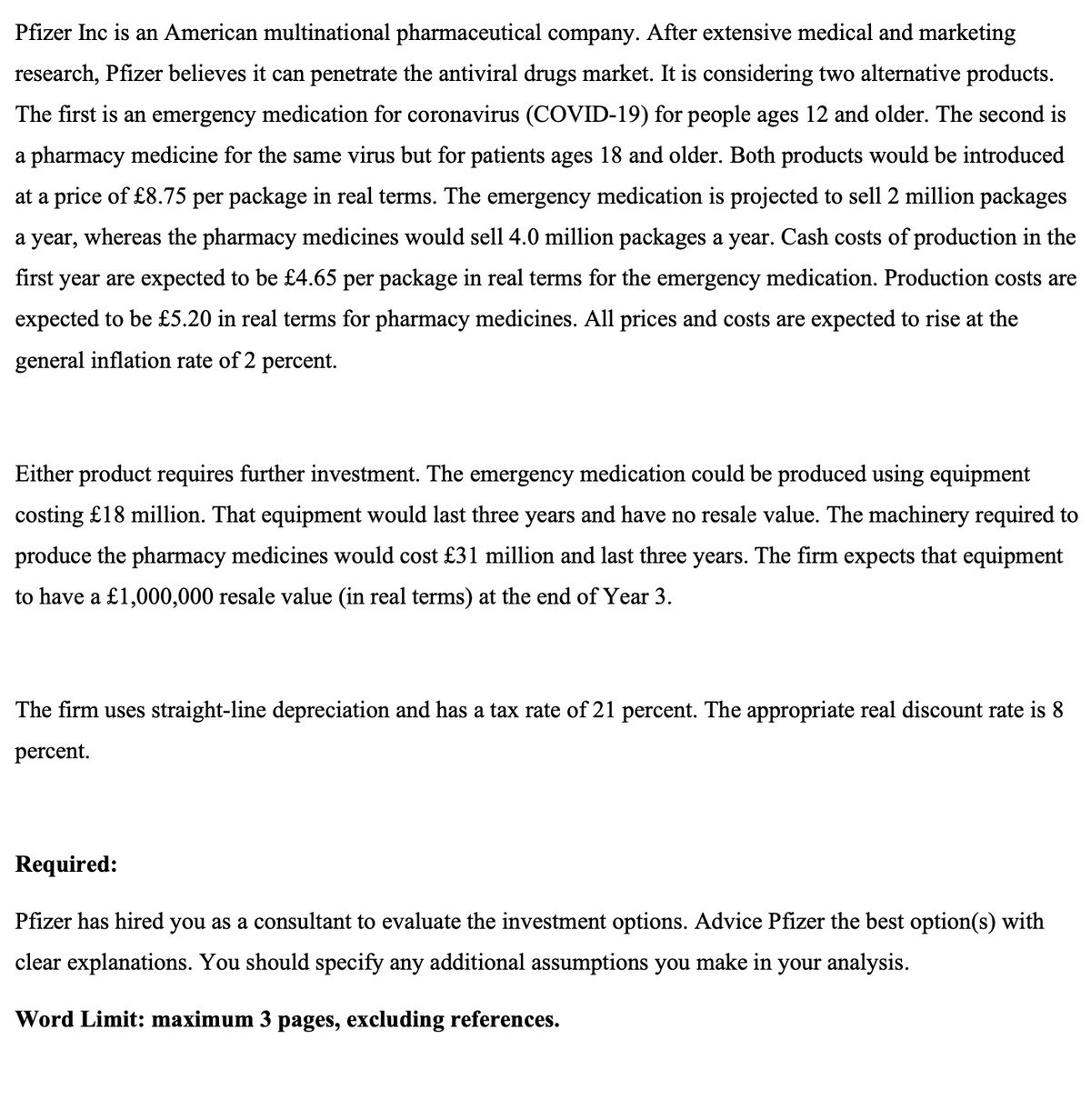 Pfizer Inc is an American multinational pharmaceutical company. After extensive medical and marketing
research, Pfizer believes it can penetrate the antiviral drugs market. It is considering two alternative products.
The first is an emergency medication for coronavirus (COVID-19) for people ages 12 and older. The second is
a pharmacy medicine for the same virus but for patients ages 18 and older. Both products would be introduced
at a price of £8.75 per package in real terms. The emergency medication is projected to sell 2 million packages
a year, whereas the pharmacy medicines would sell 4.0 million packages a year. Cash costs of production in the
first year are expected to be £4.65 per package in real terms for the emergency medication. Production costs are
expected to be £5.20 in real terms for pharmacy medicines. All prices and costs are expected to rise at the
general inflation rate of 2 percent.
Either product requires further investment. The emergency medication could be produced using equipment
costing £18 million. That equipment would last three years and have no resale value. The machinery required to
produce the pharmacy medicines would cost £31 million and last three years. The firm expects that equipment
to have a £1,000,000 resale value (in real terms) at the end of Year 3.
The firm uses straight-line depreciation and has a tax rate of 21 percent. The appropriate real discount rate is 8
percent.
Required:
Pfizer has hired you as a consultant to evaluate the investment options. Advice Pfizer the best option(s) with
clear explanations. You should specify any additional assumptions you make in your analysis.
Word Limit: maximum 3 pages, excluding references.
