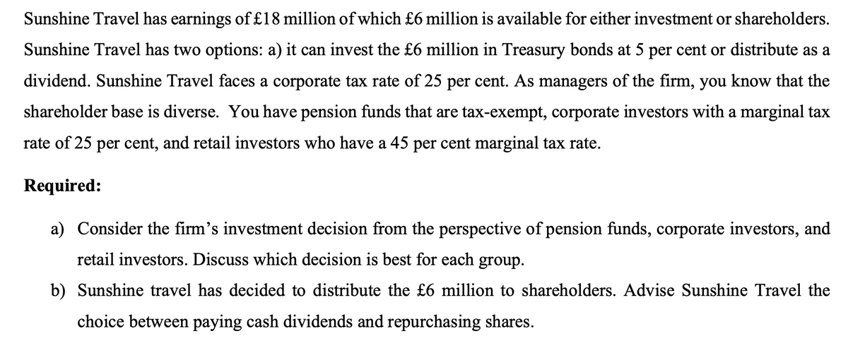 Sunshine Travel has earnings of £18 million of which £6 million is available for either investment or shareholders.
Sunshine Travel has two options: a) it can invest the £6 million in Treasury bonds at 5 per cent or distribute as a
dividend. Sunshine Travel faces a corporate tax rate of 25 per cent. As managers of the firm, you know that the
shareholder base is diverse. You have pension funds that are tax-exempt, corporate investors with a marginal tax
rate of 25 per cent, and retail investors who have a 45 per cent marginal tax rate.
Required:
a) Consider the firm's investment decision from the perspective of pension funds, corporate investors, and
retail investors. Discuss which decision is best for each group.
b) Sunshine travel has decided to distribute the £6 million to shareholders. Advise Sunshine Travel the
choice between paying cash dividends and repurchasing shares.