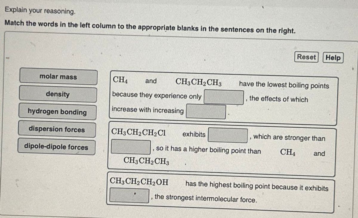 Explain your reasoning.
Match the words in the left column to the appropriate blanks in the sentences on the right.
Reset
Help
molar mass
CH4
and
CH3CH2CH3
have the lowest boiling points
density
because they experience only
the effects of which
increase with increasing
hydrogen bonding
dispersion forces
CH3CH2CH2Cl
exhibits
which are stronger than
dipole-dipole forces
so it has a higher boiling point than
CH4
and
CH3CH2CH3
CH3CH2CH2OH
has the highest boiling point because it exhibits
'
the strongest intermolecular force.