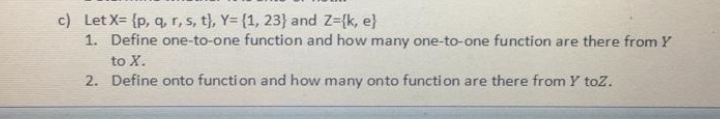 c) Let X= {p, q, r, s, t), Y= {1, 23} and Z-{k, e}
1. Define one-to-one function and how many one-to-one function are there from Y
to X.
2. Define onto functi on and how many onto functi on are there from Y toz.
