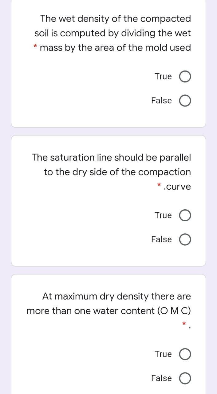 The wet density of the compacted
soil is computed by dividing the wet
mass by the area of the mold used
True O
False O
The saturation line should be parallel
to the dry side of the compaction
* .curve
True
False
At maximum dry density there are
more than one water content (O M C)
True O
False O
