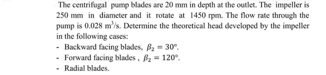 The centrifugal pump blades are 20 mm in depth at the outlet. The impeller is
250 mm in diameter and it rotate at 1450 rpm. The flow rate through the
pump is 0.028 m/s. Determine the theoretical head developed by the impeller
in the following cases:
- Backward facing blades, B2 = 30°.
Forward facing blades, B2 = 120°.
Radial blades.
