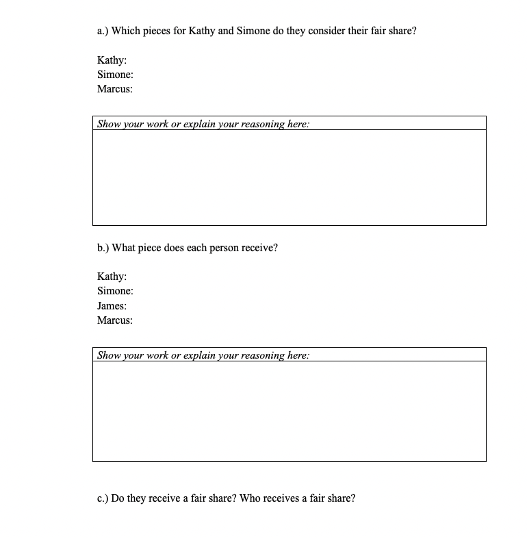 a.) Which pieces for Kathy and Simone do they consider their fair share?
Kathy:
Simone:
Marcus:
| Show your work or explain your reasoning here:
b.) What piece does each person receive?
Kathy:
Simone:
James:
Marcus:
| Show your work or explain your reasoning here:
c.) Do they receive a fair share? Who receives a fair share?
