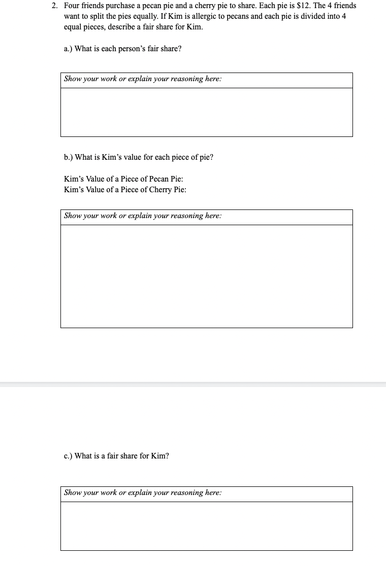2. Four friends purchase a pecan pie and a cherry pie to share. Each pie is $12. The 4 friends
want to split the pies equally. If Kim is allergic to pecans and each pie is divided into 4
equal pieces, describe a fair share for Kim.
a.) What is each person's fair share?
Show your work or explain your reasoning here:
b.) What is Kim's value for each piece of pie?
Kim's Value of a Piece of Pecan Pie:
Kim's Value of a Piece of Cherry Pie:
Show your work or explain your reasoning here:
c.) What is a fair share for Kim?
Show your work or explain your reasoning here:
