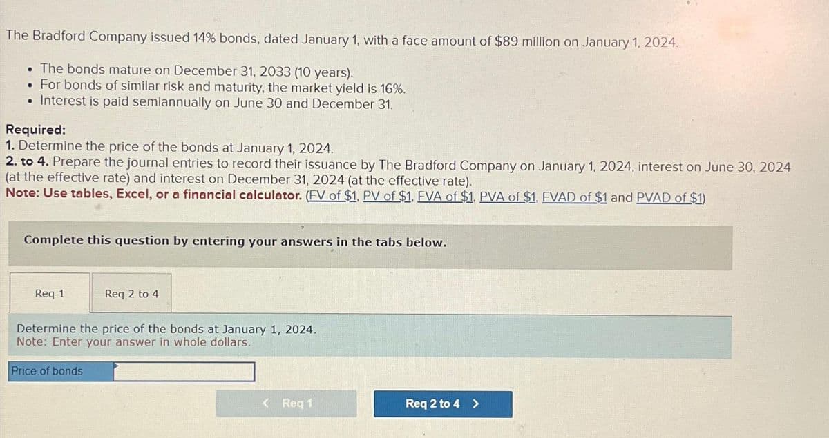 The Bradford Company issued 14% bonds, dated January 1, with a face amount of $89 million on January 1, 2024.
. The bonds mature on December 31, 2033 (10 years).
• For bonds of similar risk and maturity, the market yield is 16%.
• Interest is paid semiannually on June 30 and December 31.
Required:
1. Determine the price of the bonds at January 1, 2024.
2. to 4. Prepare the journal entries to record their issuance by The Bradford Company on January 1, 2024, interest on June 30, 2024
(at the effective rate) and interest on December 31, 2024 (at the effective rate).
Note: Use tables, Excel, or a financial calculator. (FV of $1, PV of $1, FVA of $1, PVA of $1, FVAD of $1 and PVAD of $1)
Complete this question by entering your answers in the tabs below.
Req 1
Req 2 to 4
Determine the price of the bonds at January 1, 2024.
Note: Enter your answer in whole dollars.
Price of bonds
< Req 1
Req 2 to 4 >