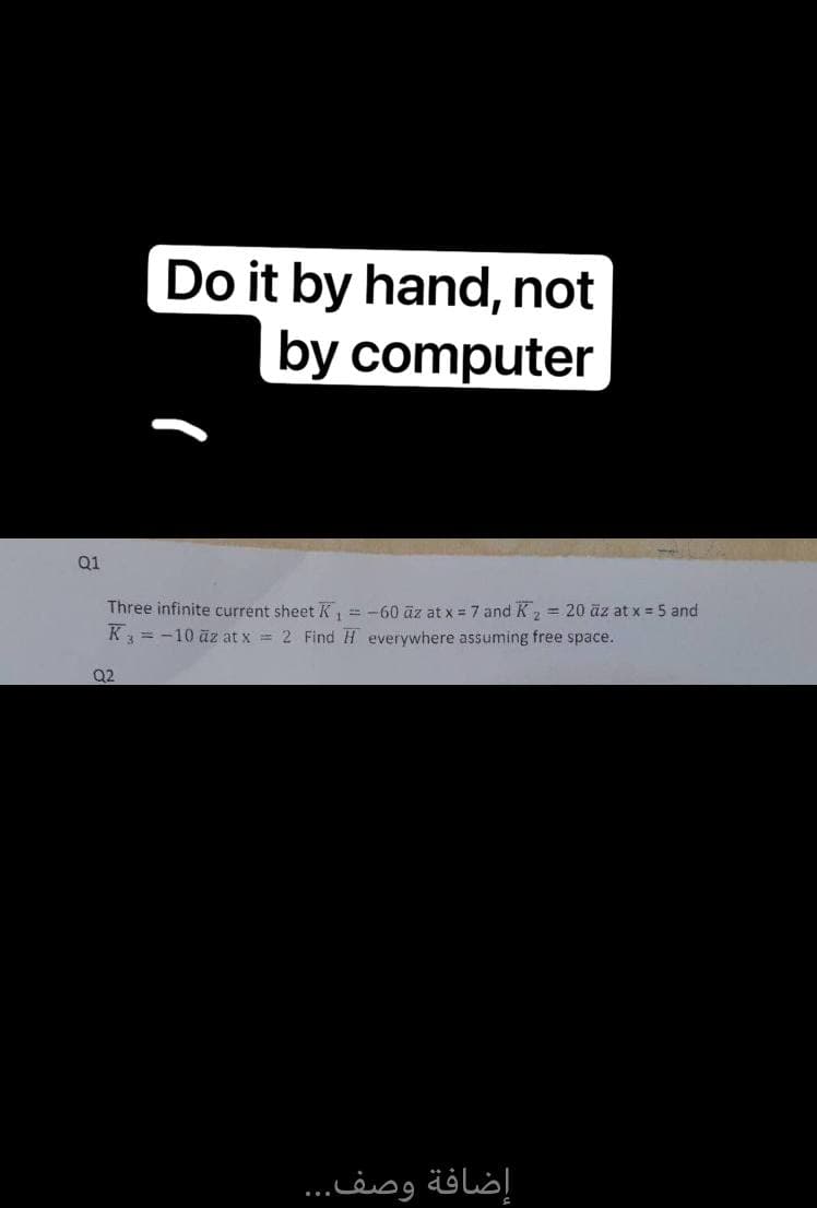 Do it by hand, not
by computer
Q1
Three infinite current sheet K₁ = -60 az at x = 7 and K ₂ = 20 äz at x = 5 and
K3 = -10 az at x = 2 Find H everywhere assuming free space.
Q2
إضافة وصف...