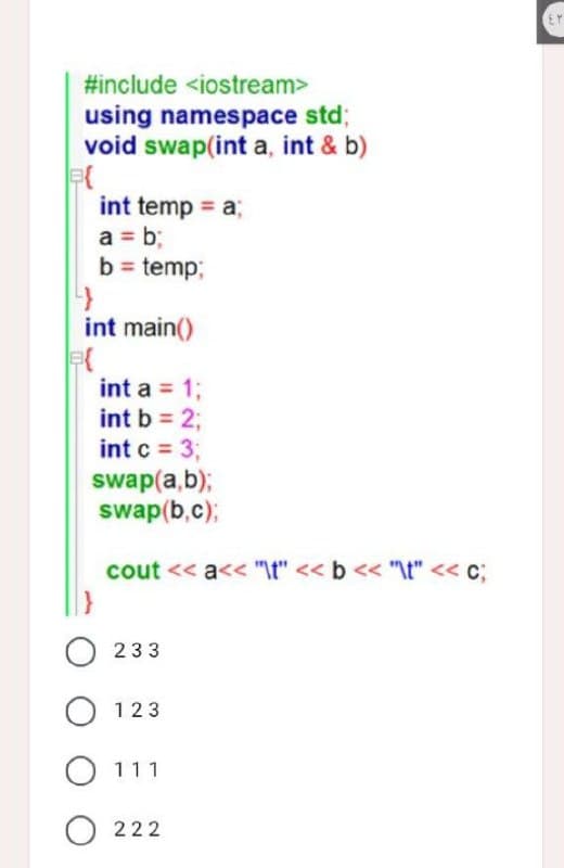 #include <iostream>
using namespace std;
void swap(int a, int & b)
B{
int temp = a;
a = b;
b = temp;
4
int main()
int a = 1;
int b = 2;
int c = 3;
swap(a,b);
swap(b,c);
cout <<a<< "\t" << b << "\t" << c;
e{
0233
O 123
O 111
O222