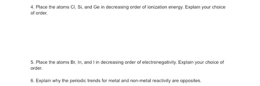 4. Place the atoms Cl, Si, and Ge in decreasing order of ionization energy. Explain your choice
of order.
5. Place the atoms Br, In, and I in decreasing order of electronegativity. Explain your choice of
order.
6. Explain why the periodic trends for metal and non-metal reactivity are opposites.