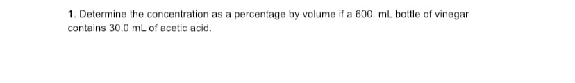 1. Determine the concentration as a percentage by volume if a 600. mL bottle of vinegar
contains 30.0 mL of acetic acid.