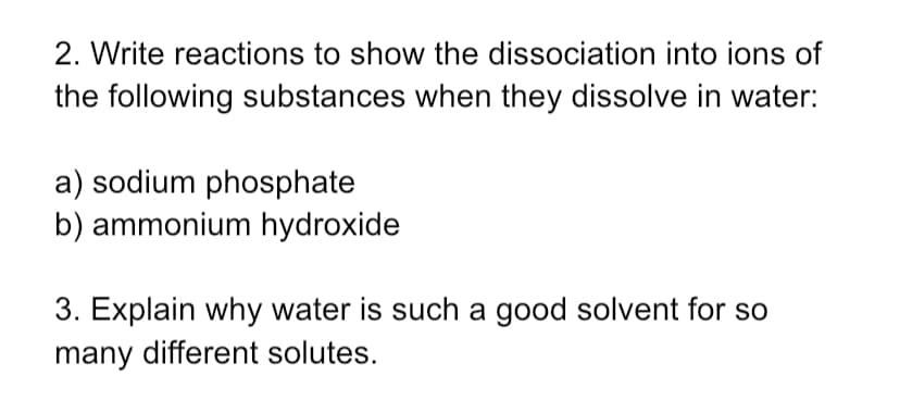 2. Write reactions to show the dissociation into ions of
the following substances when they dissolve in water:
a) sodium phosphate
b) ammonium hydroxide
3. Explain why water is such a good solvent for so
many different solutes.