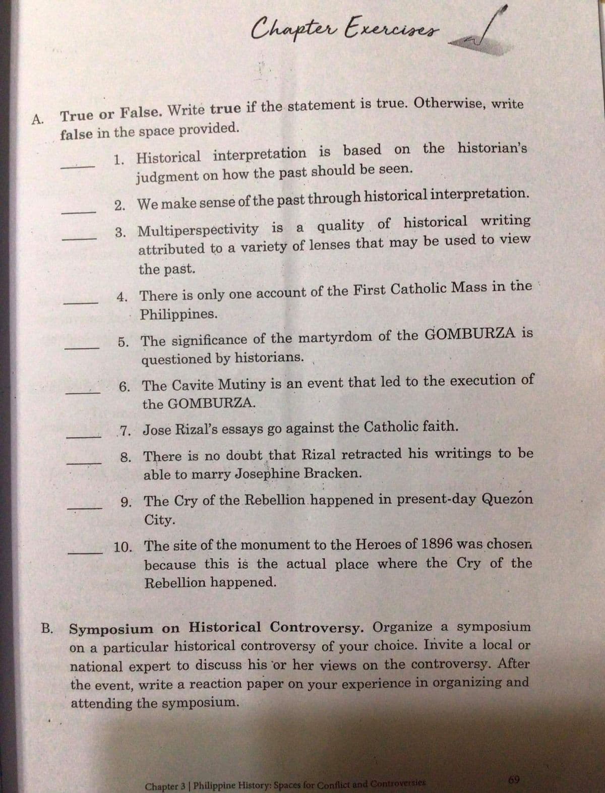 Chapter Exerciser
А.
True or False. Write true if the statement is true. Otherwise, write
false in the space provided.
1. Historical interpretation is based on the historian's
judgment on how the past should be seen.
2. We make sense of the past through historical interpretation.
3. Multiperspectivity is a quality of historical writing
attributed to a variety of lenses that may be used to view
the past.
4. There is only one account of the First Catholic Mass in the
Philippines.
5. The significance of the martyrdom of the GOMBURZA is
questioned by historians.
6. The Cavite Mutiny is an event that led to the execution of
the GOMBURZA.
7. Jose Rizal's essays go against the Catholic faith.
8. There is no doubt that Rizal retracted his writings to be
able to marry Josephine Bracken.
9. The Cry of the Rebellion happened in present-day Quezon
City.
10. The site of the monument to the Heroes of 1896 was chosen
because this is the actual place where the Cry of the
Rebellion happened.
B. Symposium on Historical Controversy. Organize a symposium
on a particular historical controversy of your choice. Invite a local or
national expert to discuss his 'or her views on the controversy. After
the event, write a reaction paper on your experience in organizing and
attending the symposium.
Chapter 3 | Philippine History: Spaces for Conflict and Controversies

