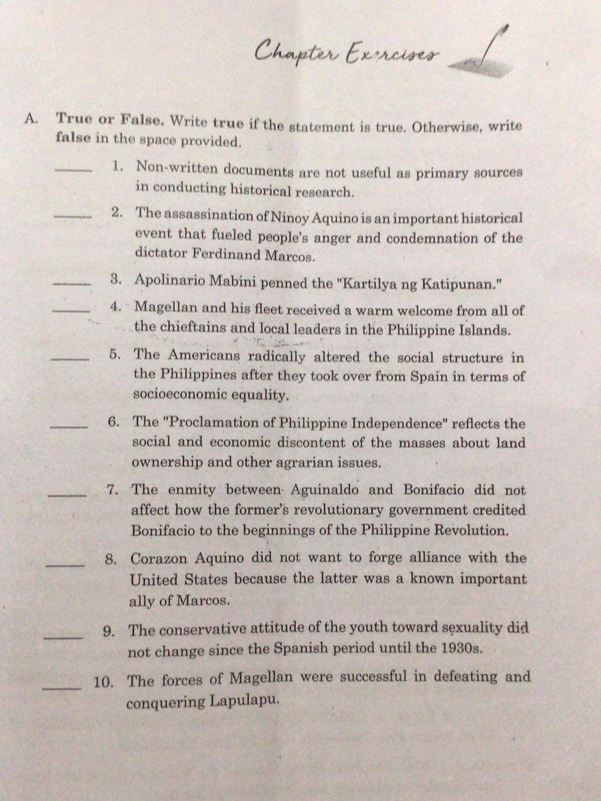 Chapter Exrrciser
A. True or False. Write true if the statement is true. Otherwise, write
false in the space provided.
1. Non-written documents are not useful as primary sources
in conducting historical research.
2. The assassination of Ninoy Aquino is an important historical
event that fueled people's anger and condemnation of the
dictator Ferdinand Marcos.
3. Apolinario Mabini penned the "Kartilya ng Katipunan."
4. Magellan and his fleet received a warm welcome from all of
the chieftains and local leaders in the Philippine Islands.
5. The Americans radically altered the social structure in
the Philippines after they took over from Spain in terms of
socioeconomic equality.
6. The "Proclamation of Philippine Independence" reflects the
social and economic discontent of the masses about land
ownership and other agrarian issues.
7. The enmity between Aguinaldo and Bonifacio did not
affect how the former's revolutionary government credited
Bonifacio to the beginnings of the Philippine Revolution.
8. Corazon Aquino did not want to forge alliance with the
United States because the latter was a known important
ally of Marcos.
9. The conservative attitude of the youth toward sexuality did
not change since the Spanish period until the 1930s.
10. The forces of Magellan were successful in defeating and
conquering Lapulapu.
