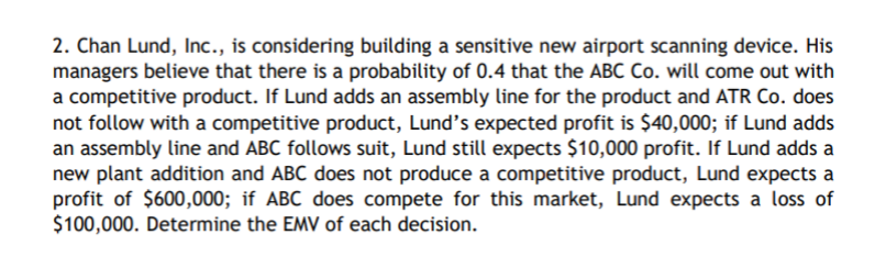 2. Chan Lund, Inc., is considering building a sensitive new airport scanning device. His
managers believe that there is a probability of 0.4 that the ABC Co. will come out with
a competitive product. If Lund adds an assembly line for the product and ATR Co. does
not follow with a competitive product, Lund's expected profit is $40,000; if Lund adds
an assembly line and ABC follows suit, Lund still expects $10,000 profit. If Lund adds a
new plant addition and ABC does not produce a competitive product, Lund expects a
profit of $600,000; if ABC does compete for this market, Lund expects a loss of
$100,000. Determine the EMV of each decision.
