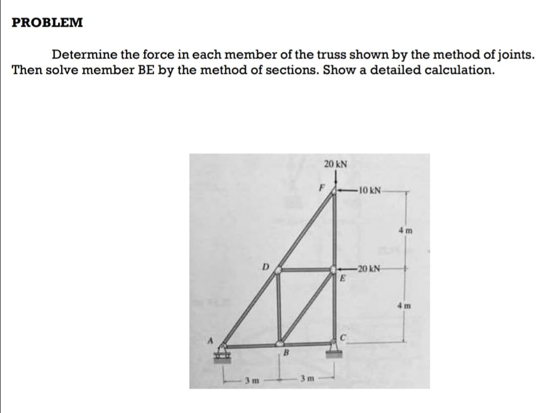 PROBLEM
Determine the force in each member of the truss shown by the method of joints.
Then solve member BE by the method of sections. Show a detailed calculation.
20 kN
F
10 kN
4 m
-20 kN
4 m
B.
3 m
3 m
