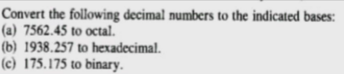 Convert the following decimal numbers to the indicated bases:
(a) 7562.45 to octal.
(b) 1938.257 to hexadecimal.
(c) 175.175 to binary.
