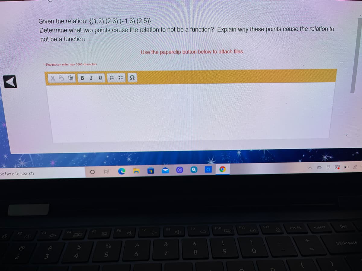 Given the relation: {(1,2).(2,3).(-1,3).(2,5)}
Determine what two points cause the relation to not be a function? Explain why these points cause the relation to
not be a function.
Use the paperclip button below to attach files.
* Student can enter max 3500 characters
B
pe here to search
F11
F12
Insert
Del
F9
F10
Prt Sc
F6
F7
F8
F4
F5
&
Backspace
%23
%
3
4
5
6
