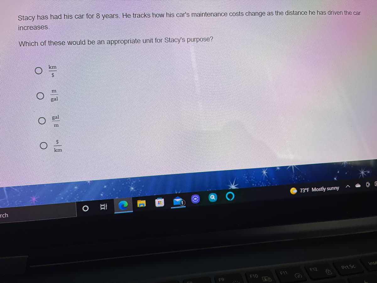 Stacy has had his car for 8 years. He tracks how his car's maintenance costs change as the distance he has driven the car
increases.
Which of these would be an appropriate unit for Stacy's purpose?
km
gal
gal
km
73°F Mostly sunny
rch
Inse
F12
Prt Sc
F10
F11
F9
近
