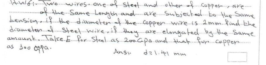 wowires owe-of steet andother Coppery are.
theSameLength-and-are Subjected to-the-Same
bension.i the.diameterthe Copper wire-is 2mm.find-the
diameten. Steet-hireri} they. are elongated by.the Same
amaunt. Talke.E for Steel.as 200Gpa.aned.that fur.Cappe.
as Joo pa.
Ans.
