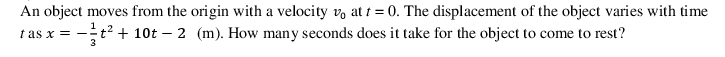 An object moves from the origin with a velocity v, at t = 0. The displacement of the object varies with time
1
tas x = -
3
t2 + 10t – 2 (m). How many seconds does it take for the object to come to rest?
