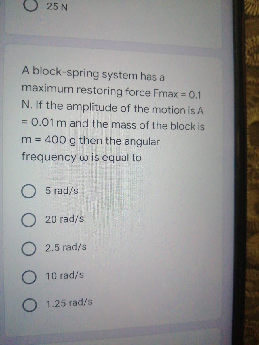 O 25 N
A block-spring system has a
maximum restoring force Fmax 0.1
N. If the amplitude of the motion is A
=0.01m and the mass of the block is
m = 400 g then the angular
frequency w is equal to
5 rad/s
20 rad/s
O 2.5 rad/s
O 10 rad/s
O 1.25 rad/s
