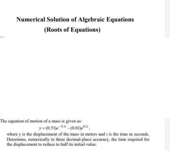 Numerical Solution of Algebraic Equations
(Roots of Equations)
The equation of motion of a mass is given as:
y= (0.51)e 0.-(0.01)e 2,
where y is the displacement of the mass in meters and t is the time in seconds.
Determine, numerically to three decimal-place accuracy, the time required for
the displacement to reduce to half its initial value.
