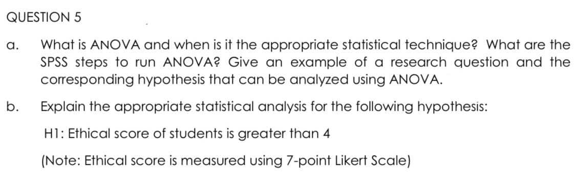 QUESTION 5
What is ANOVA and when is it the appropriate statistical technique? What are the
SPSS steps to run ANOVA? Give an example of a research question and the
corresponding hypothesis that can be analyzed using ANOVA.
a.
b.
Explain the appropriate statistical analysis for the following hypothesis:
H1: Ethical score of students is greater than 4
(Note: Ethical score is measured using 7-point Likert Scale)
