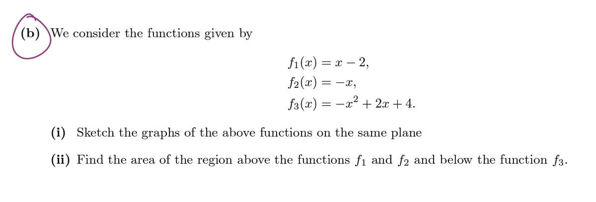 (b) We consider the functions given by
f1(x) = x - 2,
f2(x) = −x,
₤3(x)
2
=-x+2x+4.
(i) Sketch the graphs of the above functions on the same plane
(ii) Find the area of the region above the functions f₁ and ƒ2 and below the function f3.