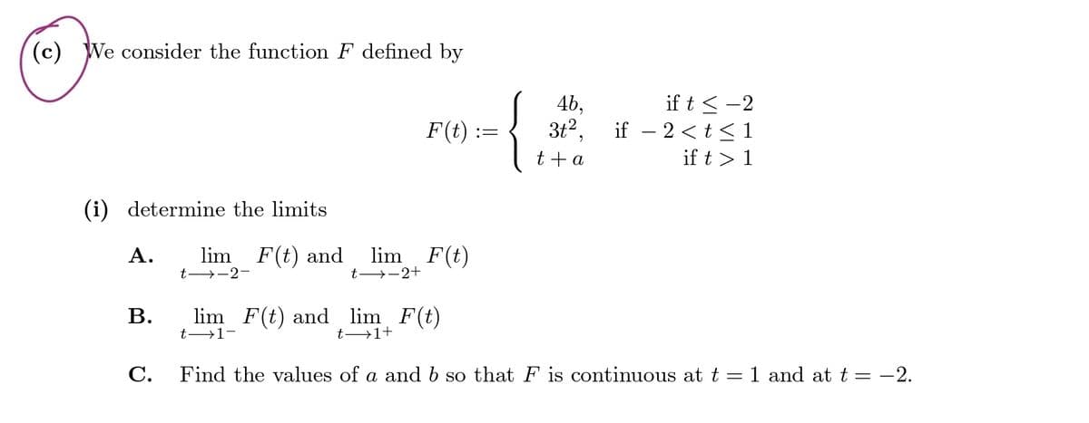 (c) We consider the function F defined by
4b,
if t≤-2
if − 2<t≤1
F(t) :=
3+²
t + a
if t> 1
(i) determine the limits
A. lim F(t) and lim F(t)
t-2-
t-2+
lim F(t) and lim F(t)
B.
t 1-
C.
t 1+
Find the values of a and b so that F is continuous at t = 1 and at t = −2.