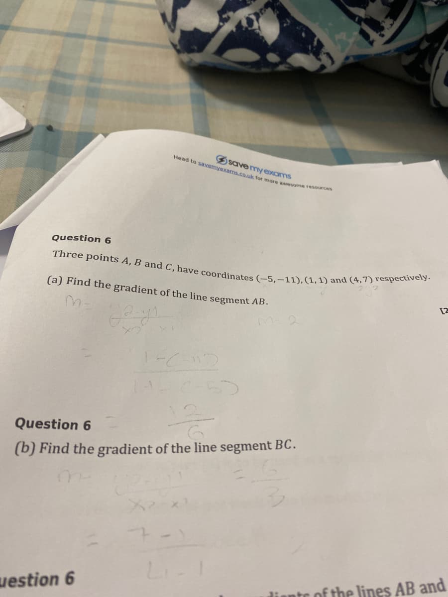 Three points A, B and C,have coordinates (–5,–11), (1,1) and (4,7) respectively.
Head to savemyexams.co.uk for more awesome resources
Ssavemyexams
Question 6
(a) Find the gradient of the line segment AB.
[2
Question 6
(b) Find the gradient of the line segment BC.
uestion 6
diante of the lines AB and
