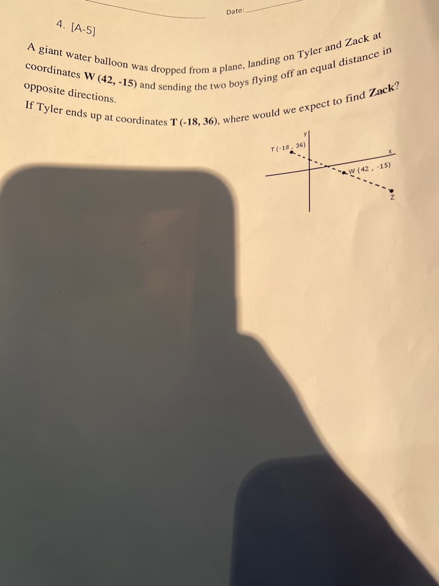 Date:
4. [A-5]
coordinates W (42, -15) and sending the two boys flying off an equal distance in
A giant water balloon was dropped from a plane, landing on Tyler and Zack at
If Tyler ends up at coordinates T (-18, 36), where would we expect to find Zack?
opposite directions.
T(-18, 36)
W(42, -15)