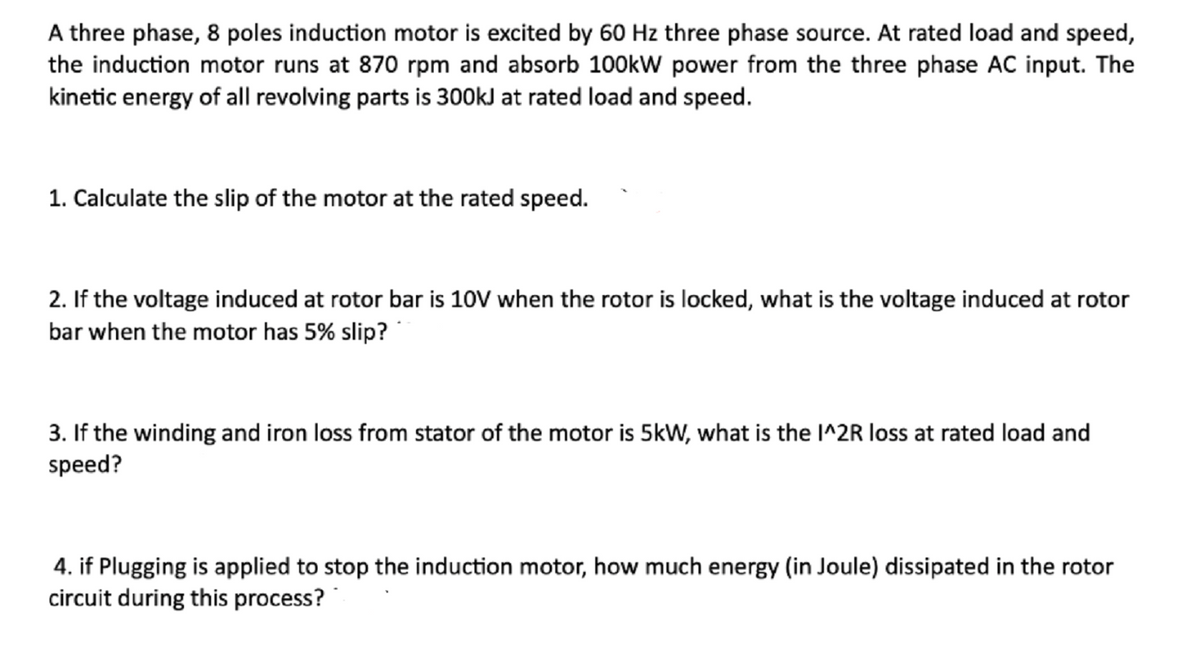 A three phase, 8 poles induction motor is excited by 60 Hz three phase source. At rated load and speed,
the induction motor runs at 870 rpm and absorb 100kW power from the three phase AC input. The
kinetic energy of all revolving parts is 300kJ at rated load and speed.
1. Calculate the slip of the motor at the rated speed.
2. If the voltage induced at rotor bar is 10V when the rotor is locked, what is the voltage induced at rotor
bar when the motor has 5% slip?
3. If the winding and iron loss from stator of the motor is 5kW, what is the I^2R loss at rated load and
speed?
4. if Plugging is applied to stop the induction motor, how much energy (in Joule) dissipated in the rotor
circuit during this process?
