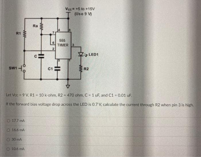 Vcc= +5 to +15V
(Use 9 V)
Ra
R1
555
TIMER 3
2.
LED1
R2
SW1
C1
Let Vcc = 9 V, R1 = 10 k-ohm, R2 = 470 ohm, C = 1 uF, and C1 = 0.01 uF.
%3
If the forward bias voltage drop across the LED is 0.7 V, calculate the current through R2 when pin 3 is high.
O 17.7 mA
O 16.6 mA
30 mA
10.6 mA
ww
