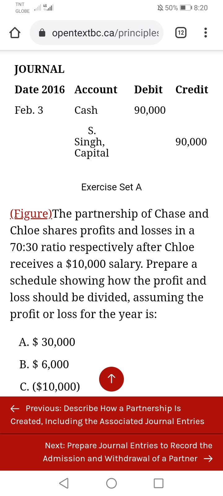 TNT
ll
GLOBE
N 50% D 8:20
opentextbc.ca/principles
12
JOURNAL
Date 2016 Account
Debit
Credit
Feb. 3
Cash
90,000
S.
Singh,
Capital
90,000
Exercise Set A
(Figure)The partnership of Chase and
Chloe shares profits and losses in a
70:30 ratio respectively after Chloe
receives a $10,000 salary. Prepare a
schedule showing how the profit and
loss should be divided, assuming the
profit or loss for the year is:
A. $ 30,000
B. $ 6,000
C. ($10,000)
E Previous: Describe How a Partnership Is
Created, Including the Associated Journal Entries
Next: Prepare Journal Entries to Record the
Admission and Withdrawal of a Partner →
