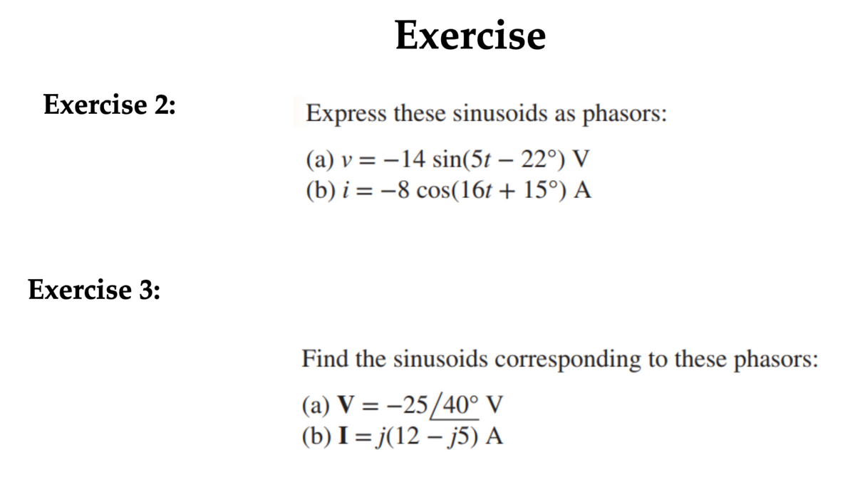 Exercise 2:
Exercise
Express these sinusoids as phasors:
(a) v=-14 sin(5t - 22°) V
(b) i = -8 cos(16t + 15°) A
Exercise 3:
Find the sinusoids corresponding to these phasors:
(a) V = -25/40° V
(b) I=j(12-j5) A