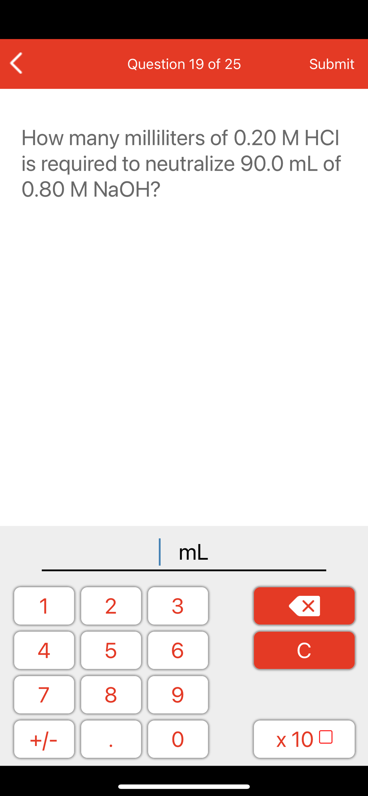 Question 19 of 25
Submit
How many milliliters of 0.20 M HCI
is required to neutralize 90.0 mL of
0.80 M NaOH?
mL
1
2
3
C
7
9.
+/-
x 10 0
LO
00
