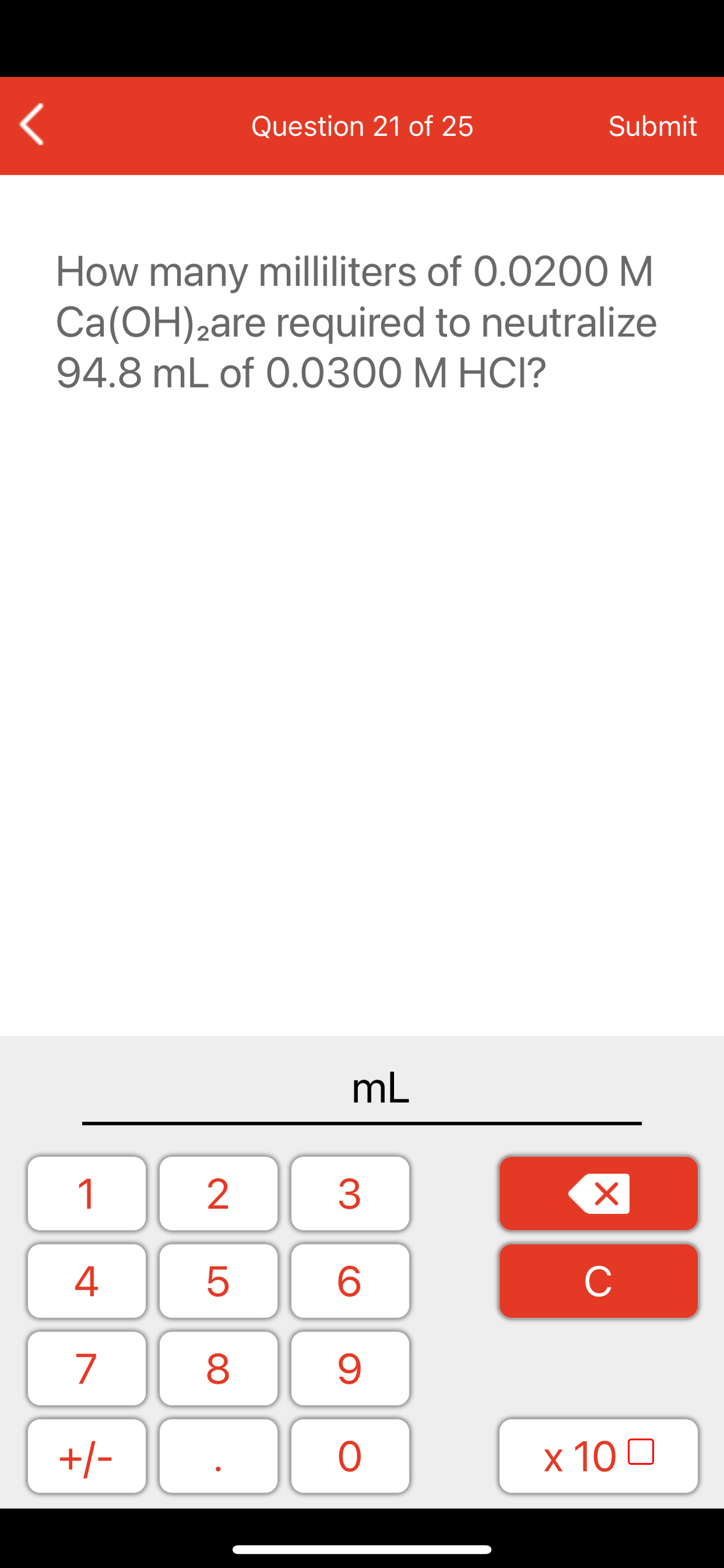 Question 21 of 25
Submit
How many milliliters of 0.0200 M
Ca(OH)2are required to neutralize
94.8 mL of 0.0300 M HCI?
mL
1
2
3
C
7
9.
+/-
x 10 0
LO
00
