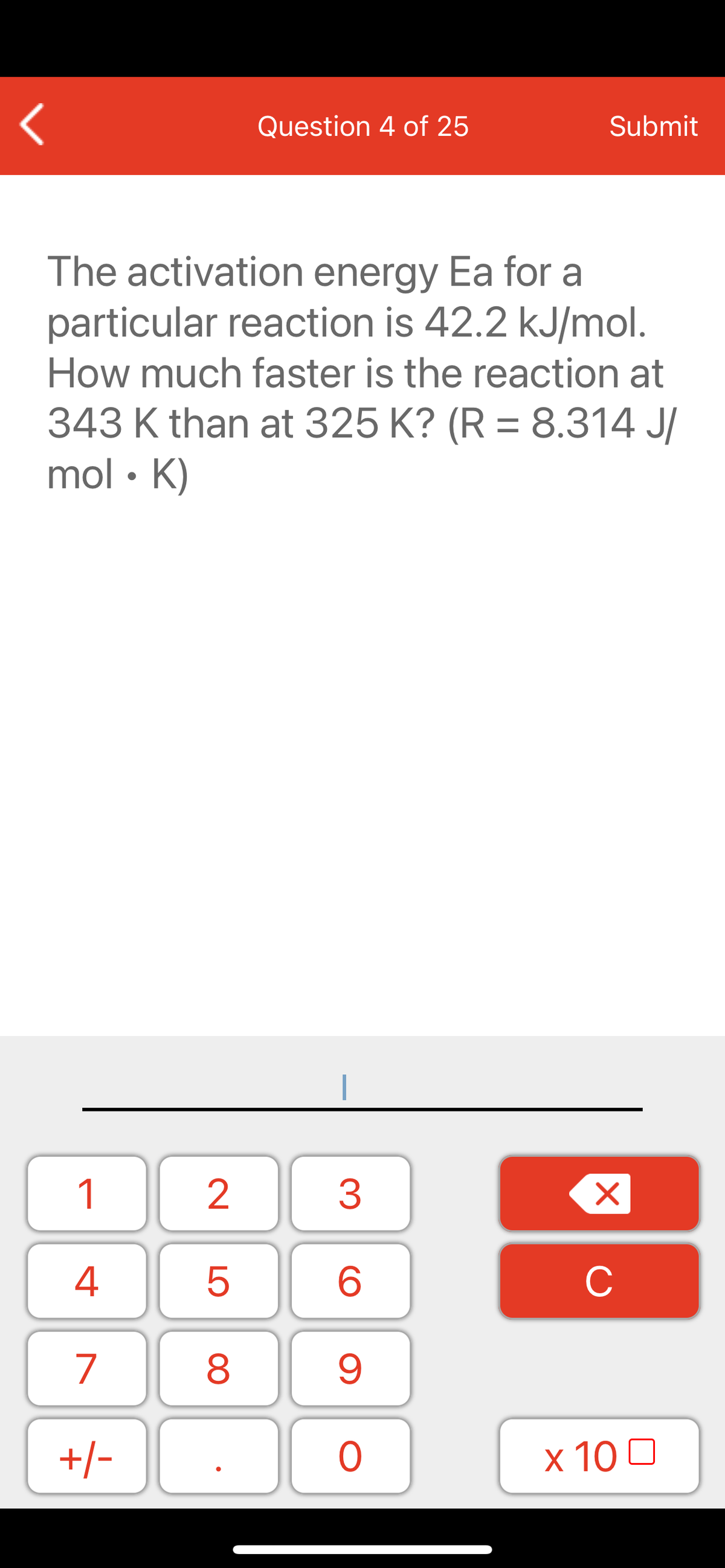 Question 4 of 25
Submit
The activation energy Ea for a
particular reaction is 42.2 kJ/mol.
How much faster is the reaction at
343 K than at 325 K? (R = 8.314 J/
mol • K)
1
2
3
C
7
9.
+/-
x 10 0
LO
00
