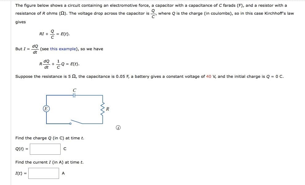 The figure below shows a circuit containing an electromotive force, a capacitor with a capacitance of C farads (F), and a resistor with a
resistance of R ohms (N). The voltage drop across the capacitor is
where Q is the charge (in coulombs), so in this case Kirchhoff's law
gives
= E(t).
RI +
do
(see this example), so we have
dt
But I =
+
2 = E(t).
dt
Suppose the resistance is 5 N, the capacitance is 0.05 F, a battery gives a constant voltage of 40 V, and the initial charge is Q = 0 C.
E
Find the charge Q (in C) at time t.
Q(t) =
Find the current I (in A) at time t.
I(t) =
A
