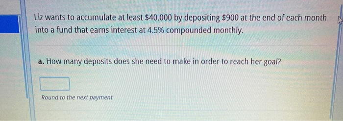 Liz wants to accumulate at least $40,000 by depositing $900 at the end of each month
into a fund that earns interest at 4.5% compounded monthly.
a. How many deposits does she need to make in order to reach her goal?
