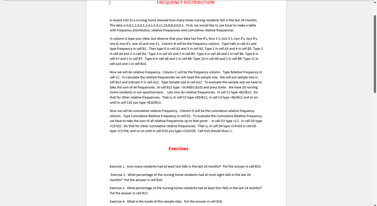 FREQUENCY DISTRIBUTION
A recent visit to a nursing home showed how many times nursing residents fell in the last 24 months.
The data is 0,0,1,2,3,6,1,2,4,1,3,4,11,10,8,8,0,0,0,1. First, we would like to use Excel to make a table
with frequency distribution, relative frequencies and cumulative relative frequencies
In column A type your data, but observe that your data has five O's, four 1's, two 2's, two 3's, two 4's,
one 6, two 8's, one 10 and one 11. Column B will be the frequency column. Type Falls in cell A1 and
type Frequency in cell B1. Then type O in cell A2 and 5 in cell B2. Type 1 in cell A3 and 4 in cell B3. Type 2
in cell A4 and 2 in cell B4. Type 3 in cell A5 and 2 in cell B5. Type 4 in cell A6 and 2 in cell B6. Type 6 in
cell A7 and 1 in cell B7. Type 8 in cell A8 and 2 in cell B8. Type 10 in cell A9 and 1 in cell B9. Type 11 in
cell A10 and 1 in cell B10.
Now we will do relative Frequency. Column C will be the frequency column. Type Relative Frequency in
cell C1. To calculate the relative frequencies we will need the sample size. We will put sample size in
cell B12 and indicate it in cell A12. Type Sample size in cell A12. To evaluate the sample size we have to
take the sum of all frequencies. In cell B12 type =SUM(b1:b10) and press Enter. We have 20 nursing
home residents in our questionnaire. Lets now do relative frequencies. In cell C2 type =B2/B12. Do
that for other relative frequencies. That is, In cell C3 type =B3/B12, in cell C4 type =B4/B12 and so on
until in cell C10 you type =B10/B12.
Now we will do cumulative relative Frequency. Column D will be the cumulative relative frequency
column. Type Cumulative Relative Frequency in cell D1. To evaluate the Cumulative Relative Frequency
we have to take the sum of all relative frequencies up to that point. In cell D2 type =C2. In cell D3 type
=C3+D2. Do that for other cumulative relative frequencies. That is, in cell D4 type =C4+D3 in cell D5
type =C5+D4, and so on until in cell D10 you type =C10+D9. Cell D10 should show 1.
Exercises
Exercise 1. How many residents had at least two falls in the last 24 months? Put the answer in cell B15.
Exercise 2. What percentage of the nursing home residents had at most eight falls in the last 24
months? Put the answer in cell B16.
Exercise 3. What percentage of the nursing home residents had at least four falls in the last 24 months?
Put the answer in cell B17.
Exercise 4. What is the mode of this sample data. Put the answer in cell B18.
