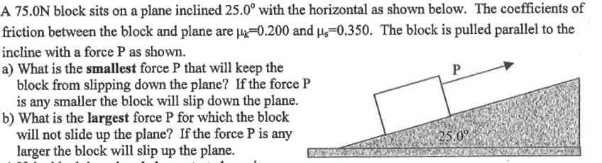 A 75.0N block sits on a plane inclined 25.0° with the horizontal as shown below. The coefficients of
friction between the block and plane are =0.200 and H-0.350. The block is pulled parallel to the
incline with a force P as shown.
a) What is the smallest force P that will keep the
block from slipping down the plane? If the force P
is any smaller the block will slip down the plane.
b) What is the largest force P for which the block
will not slide up the plane? If the force P is any
larger the block will slip up the plane.
25.0°
