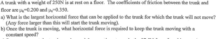 A trunk with a weight of 250N is at rest on a floor. The coefficients of friction between the trunk and
floor are H=0.200 and Ps=0.350.
a) What is the largest horizontal force that can be applied to the trunk for which the trunk will not move?
(Any force larger than this will start the trunk moving).
b) Once the trunk is moving, what horizontal force is required to keep the trunk moving with a
constant speed?
