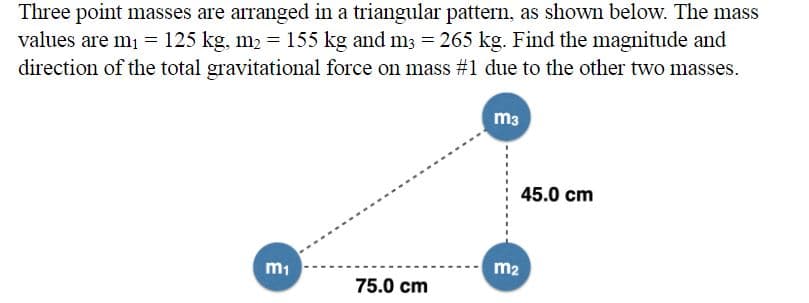 Three point masses are arranged in a triangular pattern, as shown below. The mass
values are m1 = 125 kg, m2 = 155 kg and m3 = 265 kg. Find the magnitude and
direction of the total gravitational force on mass #1 due to the other two masses.
m3
45.0 cm
m2
m1
75.0 cm
