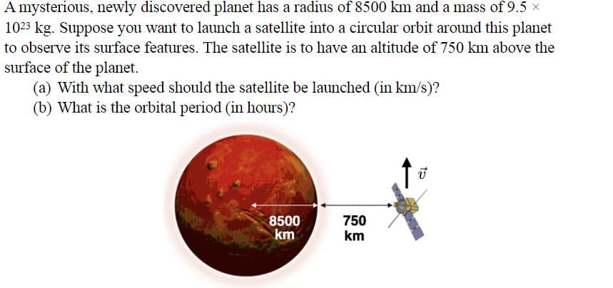 A mysterious, newly discovered planet has a radius of 8500 km and a mass of 9.5 x
1023 kg. Suppose you want to launch a satellite into a circular orbit around this planet
to observe its surface features. The satellite is to have an altitude of 750 km above the
surface of the planet.
(a) With what speed should the satellite be launched (in km/s)?
(b) What is the orbital period (in hours)?
8500
km
750
km
