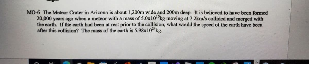 MO-6 The Meteor Crater in Arizona is about 1,200m wide and 200m deep. It is believed to have been formed
20,000 years ago when a meteor with a mass of 5.0x10"kg moving at 7.2km/s collided and merged with
the earth. If the earth had been at rest prior to the collision, what would the speed of the earth have been
after this collision? The mass of the earth is 5.98x10"kg.
24
