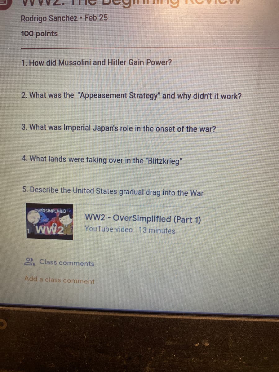 Rodrigo Sanchez Feb 25
100 points
1. How did Mussolini and Hitler Gain Power?
2. What was the "Appeasement Strategy" and why didn't it work?
3. What was Imperial Japan's role in the onset of the war?
4. What lands were taking over in the "Blitzkrieg"
5. Describe the United States gradual drag into the War
OVERSIMPLEIED
ww2 - OverSimplified (Part 1)
wW2 YouTube video 13 minutes
ww2
2 Class comments
Add a class comment
