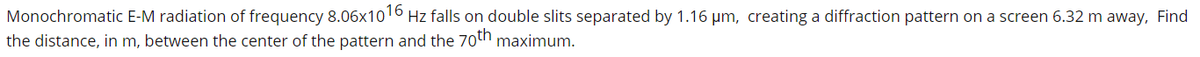 Monochromatic E-M radiation of frequency 8.06x1016 Hz falls on double slits separated by 1.16 µm, creating a diffraction pattern on a screen 6.32 m away, Find
the distance, in m, between the center of the pattern and the 70th maximum.
