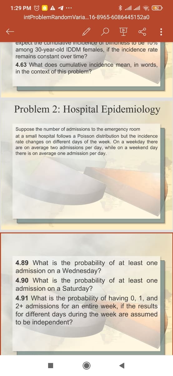 1:29 PM O O A 1.
* ll alll a 52
intProblemRandomVaria.16-8965-6086445152a0
expect ine cumuiative incidence ol Diinaness to De TO%0
among 30-year-old IDDM females, if the incidence rate
remains constant over time?
4.63 What does cumulative incidence mean, in words,
in the context of this problem?
Problem 2: Hospital Epidemiology
Suppose the number of admissions to the emergency room
at a small hospital follows a Poisson distribution but the incidence
rate changes on different days of the week. On a weekday there
are on average two admissions per day, while on a weekend day
there is on average one admission per day.
4.89 What is the probability of at least one
admission on a Wednesday?
4.90 What is the probability of at least one
admission on a Saturday?
4.91 What is the probability of having 0, 1, and
2+ admissions for an entire week, if the results
for different days during the week are assumed
to be independent?
