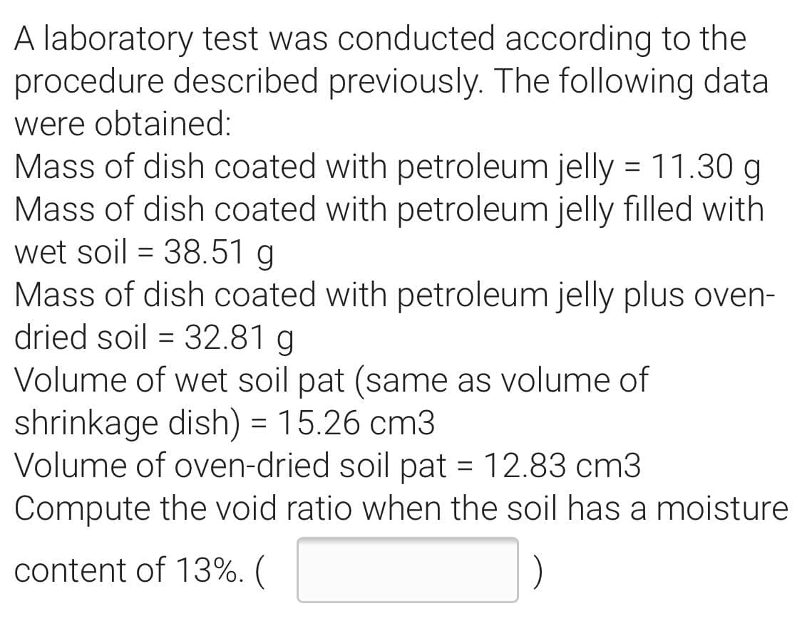 A laboratory test was conducted according to the
procedure described previously. The following data
were obtained:
Mass of dish coated with petroleum jelly = 11.30 g
Mass of dish coated with petroleum jelly filled with
wet soil = 38.51 g
Mass of dish coated with petroleum jelly plus oven-
dried soil = 32.81 g
Volume of wet soil pat (same as volume of
shrinkage dish) = 15.26 cm3
Volume of oven-dried soil pat = 12.83 cm3
Compute the void ratio when the soil has a moisture
%D
%3D
content of 13%. (
